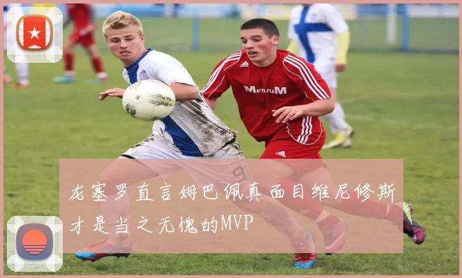 龙塞罗直言姆巴佩真面目维尼修斯才是当之无愧的MVP