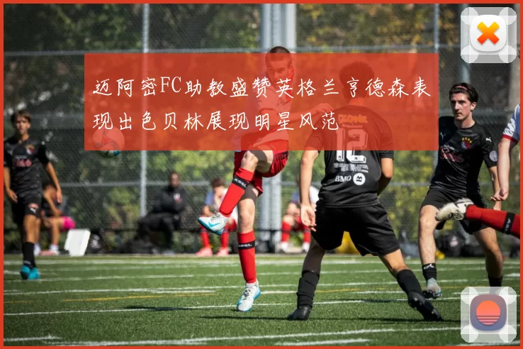 迈阿密FC助教盛赞英格兰亨德森表现出色贝林展现明星风范