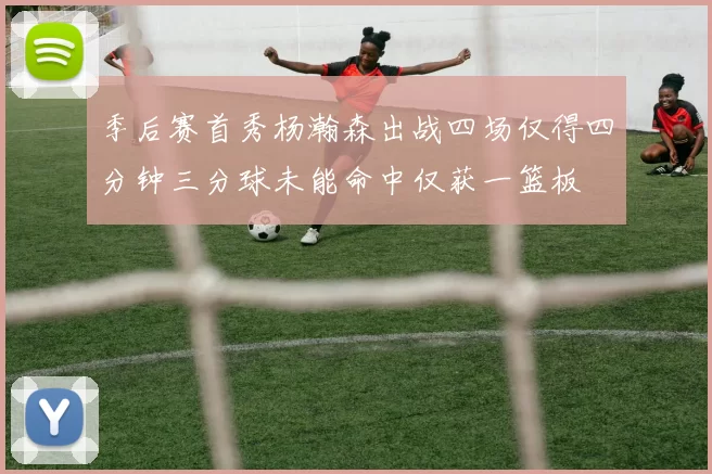 季后赛首秀杨瀚森出战四场仅得四分钟三分球未能命中仅获一篮板
