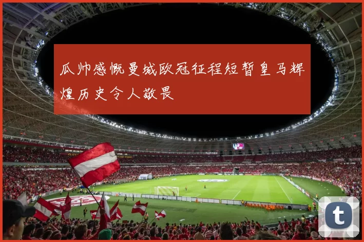 瓜帅感慨曼城欧冠征程短暂皇马辉煌历史令人敬畏