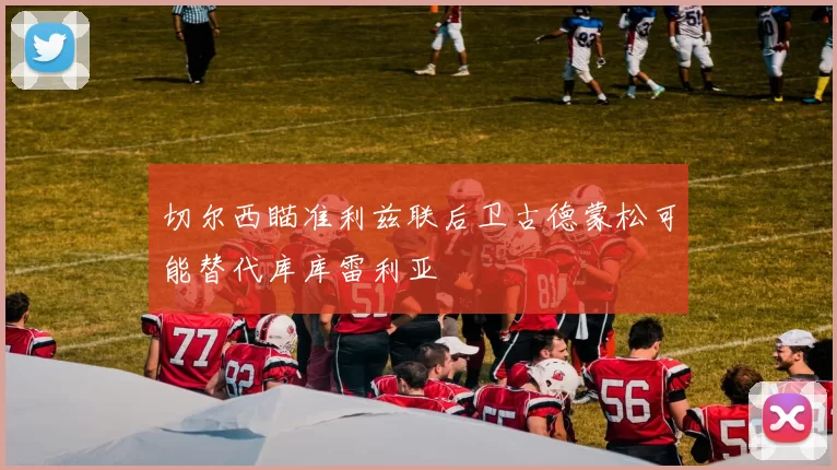 切尔西瞄准利兹联后卫古德蒙松可能替代库库雷利亚