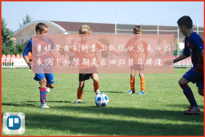 鲁媒深度剖析泰山队现状究竟何因表现不如预期是否回归昔日辉煌