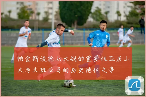 帕金斯谈抢七大战的重要性亚历山大与文班亚马的历史地位之争