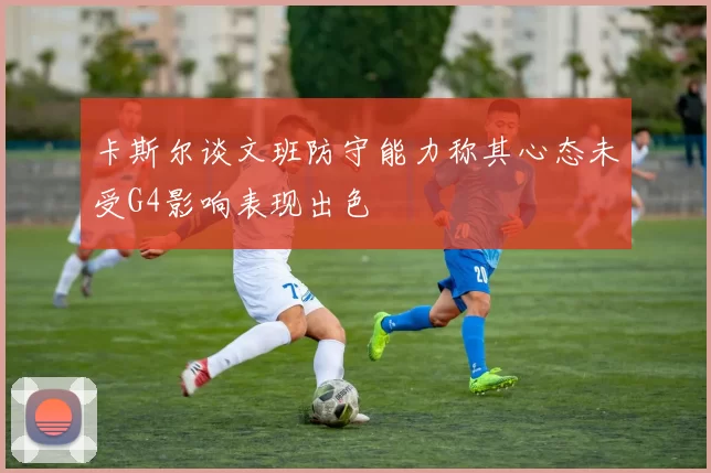 卡斯尔谈文班防守能力称其心态未受G4影响表现出色