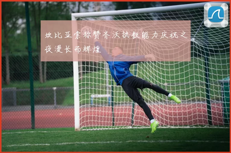 坎比亚索称赞齐沃执教能力庆祝之夜漫长而辉煌
