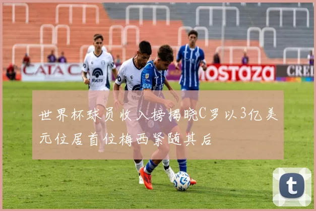 世界杯球员收入榜揭晓C罗以3亿美元位居首位梅西紧随其后
