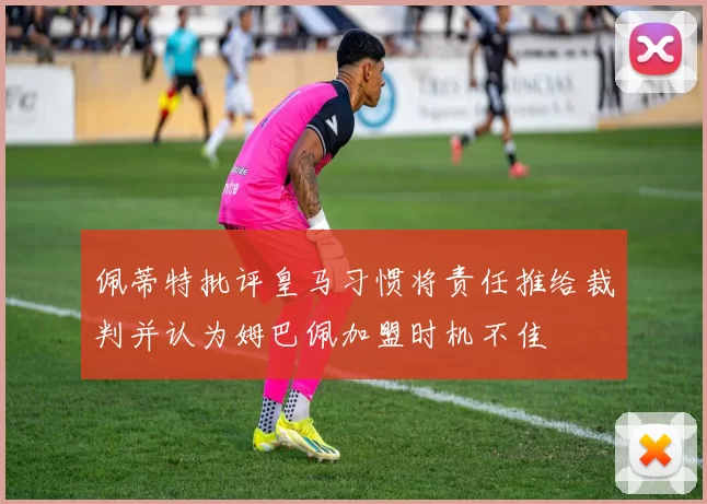 佩蒂特批评皇马习惯将责任推给裁判并认为姆巴佩加盟时机不佳