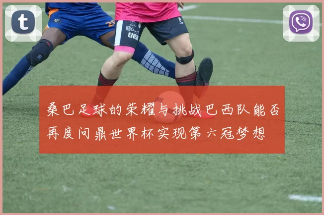 桑巴足球的荣耀与挑战巴西队能否再度问鼎世界杯实现第六冠梦想
