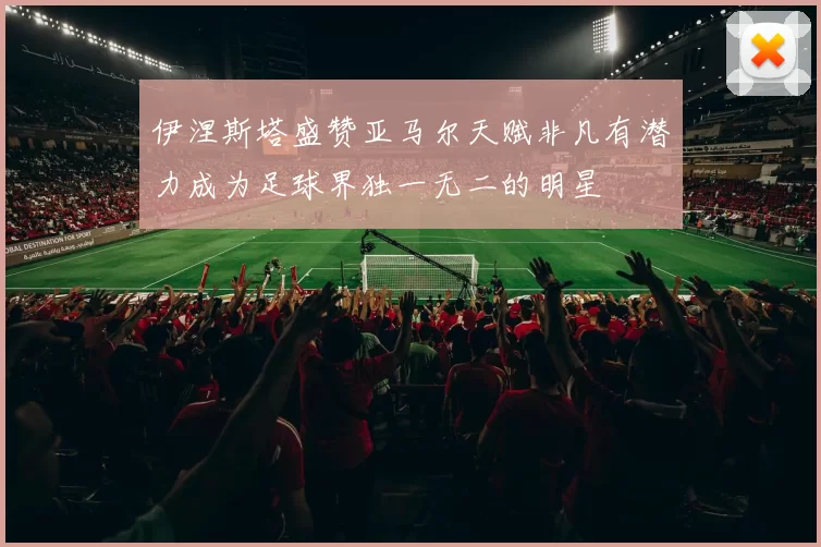 伊涅斯塔盛赞亚马尔天赋非凡有潜力成为足球界独一无二的明星