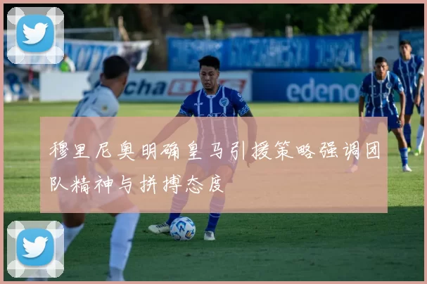穆里尼奥明确皇马引援策略强调团队精神与拼搏态度