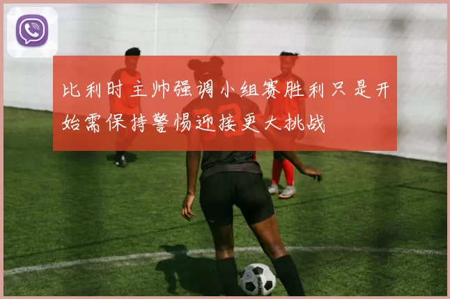 比利时主帅强调小组赛胜利只是开始需保持警惕迎接更大挑战