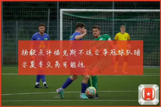 杨毅点评福克斯不适合争冠球队暗示夏季交易可能性