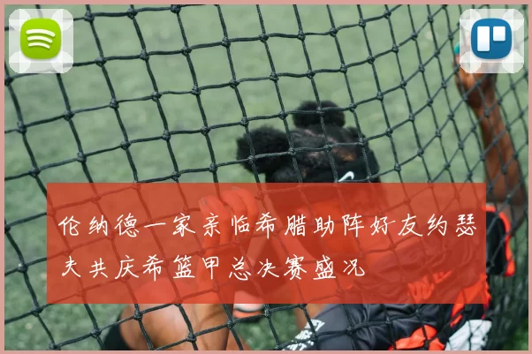 伦纳德一家亲临希腊助阵好友约瑟夫共庆希篮甲总决赛盛况