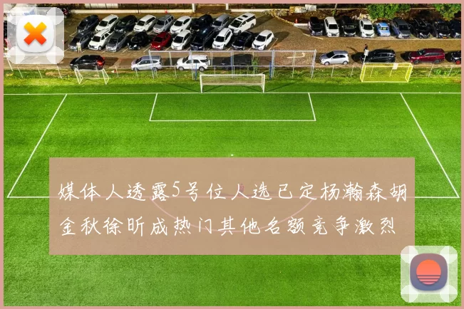 媒体人透露5号位人选已定杨瀚森胡金秋徐昕成热门其他名额竞争激烈