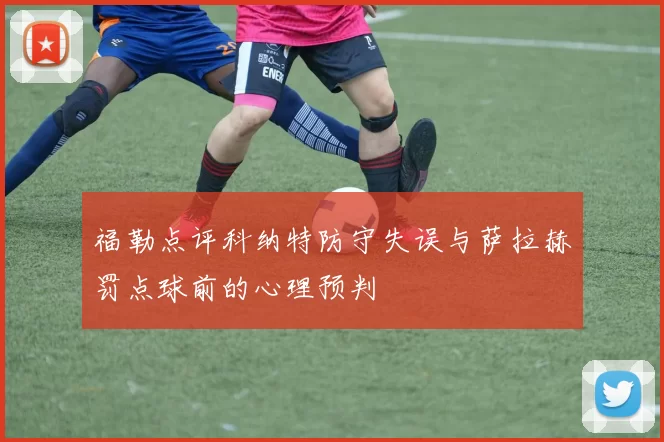 福勒点评科纳特防守失误与萨拉赫罚点球前的心理预判
