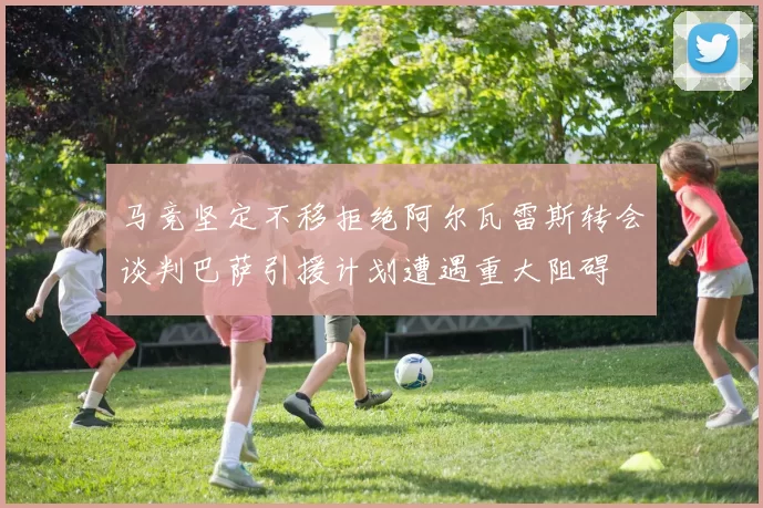 马竞坚定不移拒绝阿尔瓦雷斯转会谈判巴萨引援计划遭遇重大阻碍