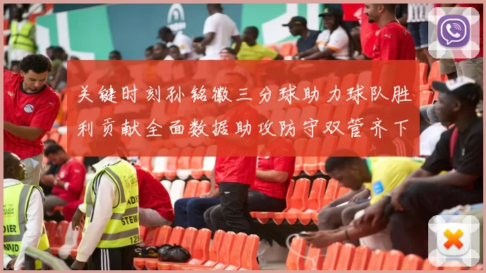 关键时刻孙铭徽三分球助力球队胜利贡献全面数据助攻防守双管齐下