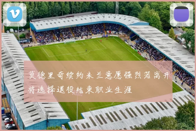 莫德里奇续约米兰意愿强烈若离开将选择退役结束职业生涯