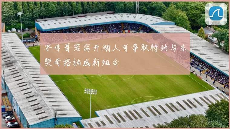 字母哥若离开湖人可争取特纳与东契奇搭档成新组合