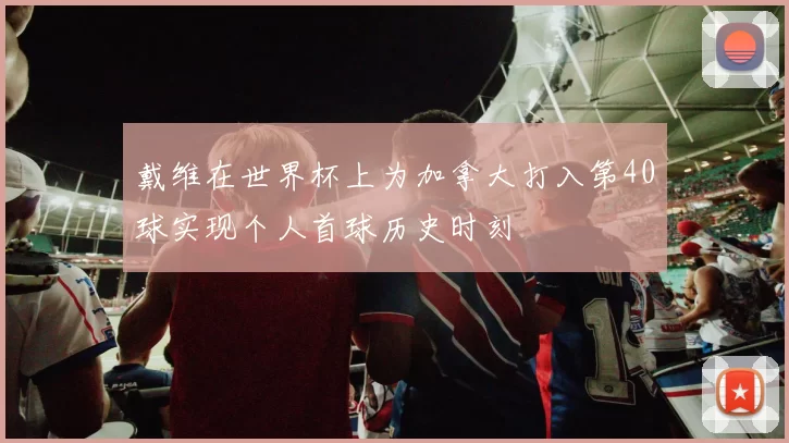 戴维在世界杯上为加拿大打入第40球实现个人首球历史时刻