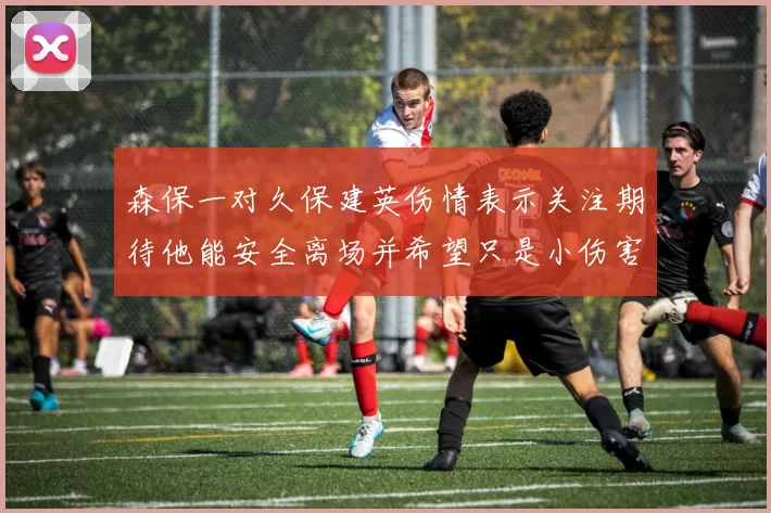 森保一对久保建英伤情表示关注期待他能安全离场并希望只是小伤害