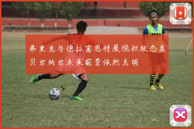 弗里克与德拉富恩特展现积极态度贝尔纳尔未来前景依然光明