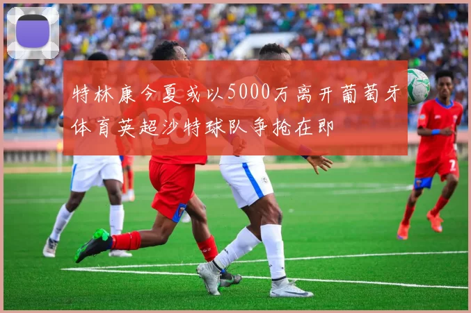 特林康今夏或以5000万离开葡萄牙体育英超沙特球队争抢在即