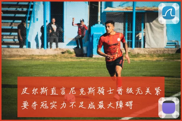 皮尔斯直言尼克斯骑士晋级无关紧要夺冠实力不足成最大障碍
